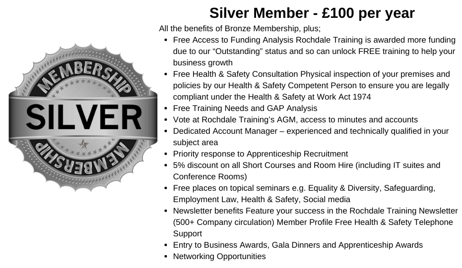 Silver Member - £100 per year All the benefits of Bronze Membership, plus; Free Access to Funding Analysis Rochdale Training is awarded more funding due to our “Outstanding” status and so can unlock FREE training to help your business growth Free Health & Safety Consultation Physical inspection of your premises and policies by our Health & Safety Competent Person to ensure you are legally compliant under the Health & Safety at Work Act 1974 Free Training Needs and GAP Analysis Vote at Rochdale Training’s AGM, access to minutes and accounts Dedicated Account Manager – experienced and technically qualified in your subject area Priority response to Apprenticeship Recruitment 5% discount on all Short Courses and Room Hire (including IT suites and Conference Rooms) Free places on topical seminars e.g. Equality & Diversity, Safeguarding, Employment Law, Health & Safety, Social media    Newsletter benefits Feature your success in the Rochdale Training Newsletter (500+ Company circulation) Member Profile Free Health 