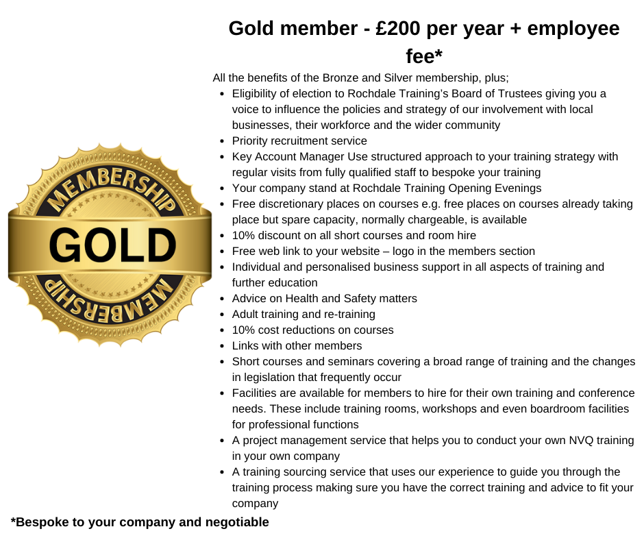 Gold member - £200 per year + employee fee* All the benefits of the Bronze and Silver membership, plus; Eligibility of election to Rochdale Training’s Board of Trustees giving you a voice to influence the policies and strategy of our involvement with local businesses, their workforce and the wider community Priority recruitment service Key Account Manager Use structured approach to your training strategy with regular visits from fully qualified staff to bespoke your training Your company stand at Rochdale Training Opening Evenings Free discretionary places on courses e.g. free places on courses already taking place but spare capacity, normally chargeable, is available 10% discount on all short courses and room hire Free web link to your website – logo in the members section  Individual and personalised business support in all aspects of training and further education Advice on Health and Safety matters Adult training and re-training 10% cost reductions on courses Links with other members Short courses and sem